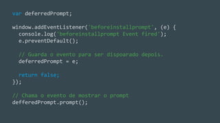 Criando o cache de arquivos estáticos
var deferredPrompt;
window.addEventListener('beforeinstallprompt', (e) {
console.log('beforeinstallprompt Event fired');
e.preventDefault();
// Guarda o evento para ser dispoarado depois.
deferredPrompt = e;
return false;
});
// Chama o evento de mostrar o prompt
defferedPrompt.prompt();
 