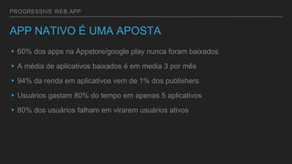 PROGRESSIVE WEB APP
APP NATIVO É UMA APOSTA
▸60% dos apps na Appstore/google play nunca foram baixados
▸A média de aplicativos baixados é em media 3 por mês
▸94% da renda em aplicativos vem de 1% dos publishers
▸Usuários gastam 80% do tempo em apenas 5 aplicativos
▸80% dos usuários falham em virarem usuários ativos
 