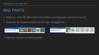 PROGRESSIVE WEB APP
BAD PARTS
▸Safari é o novo IE (ServiceWorker Sobre consideração, próximos 5 anos)
▸Depende de implementação da API dos navegadores
▸Não tem acesso ao sistema (OS)
 