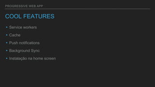 PROGRESSIVE WEB APP
COOL FEATURES
▸Service workers
▸Cache
▸Push notifications
▸Background Sync
▸Instalação na home screen
 