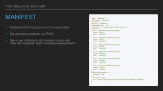 PROGRESSIVE WEB APP
MANIFEST
▸ Oferece informações sobre a aplicação
▸ Dá grandes poderes ao PWA
▸ Deve ser chamado no header como link
<link rel="manifest" href="/manifest.webmanifest">
 