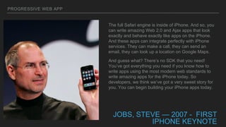 PROGRESSIVE WEB APP
JOBS, STEVE — 2007 - FIRST
IPHONE KEYNOTE
The full Safari engine is inside of iPhone. And so, you
can write amazing Web 2.0 and Ajax apps that look
exactly and behave exactly like apps on the iPhone.
And these apps can integrate perfectly with iPhone
services. They can make a call, they can send an
email, they can look up a location on Google Maps.
And guess what? There’s no SDK that you need!
You’ve got everything you need if you know how to
write apps using the most modern web standards to
write amazing apps for the iPhone today. So
developers, we think we’ve got a very sweet story for
you. You can begin building your iPhone apps today.
 