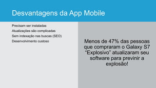 Desvantagens da App Mobile
Precisam ser instaladas
Atualizações são complicadas
Sem indexação nas buscas (SEO)
Desenvolvimento custoso Menos de 47% das pessoas
que compraram o Galaxy S7
“Explosivo” atualizaram seu
software para previnir a
explosão!
 