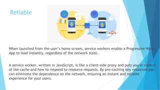 Reliable
When launched from the user’s home screen, service workers enable a Progressive Web
App to load instantly, regardless of the network state.
A service worker, written in JavaScript, is like a client-side proxy and puts you in control
of the cache and how to respond to resource requests. By pre-caching key resources you
can eliminate the dependence on the network, ensuring an instant and reliable
experience for your users.
 