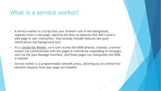 What is a service worker?
▶ A service worker is a script that your browser runs in the background,
separate from a web page, opening the door to features that don't need a
web page or user interaction. they already include features like push
notifications and background sync.
▶ It's a JavaScript Worker, so it can't access the DOM directly. Instead, a service
worker can communicate with the pages it controls by responding to messages
sent via the post Message interface, and those pages can manipulate the DOM
if needed.
▶ Service worker is a programmable network proxy, allowing you to control how
network requests from your page are handled
 