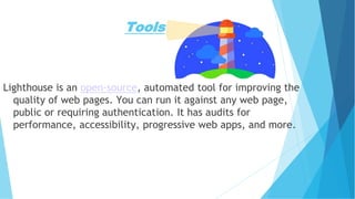 Tools
Lighthouse is an open-source, automated tool for improving the
quality of web pages. You can run it against any web page,
public or requiring authentication. It has audits for
performance, accessibility, progressive web apps, and more.
 