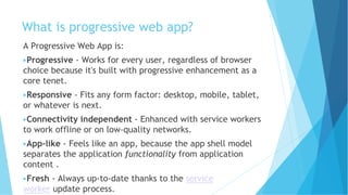 What is progressive web app?
A Progressive Web App is:
▶Progressive - Works for every user, regardless of browser
choice because it's built with progressive enhancement as a
core tenet.
▶Responsive - Fits any form factor: desktop, mobile, tablet,
or whatever is next.
▶Connectivity independent - Enhanced with service workers
to work offline or on low-quality networks.
▶App-like - Feels like an app, because the app shell model
separates the application functionality from application
content .
▶Fresh - Always up-to-date thanks to the service
worker update process.
 