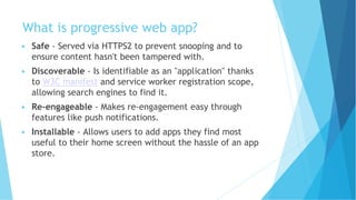 What is progressive web app?
▶ Safe - Served via HTTPS2 to prevent snooping and to
ensure content hasn't been tampered with.
▶ Discoverable - Is identifiable as an "application" thanks
to W3C manifest and service worker registration scope,
allowing search engines to find it.
▶ Re-engageable - Makes re-engagement easy through
features like push notifications.
▶ Installable - Allows users to add apps they find most
useful to their home screen without the hassle of an app
store.
 