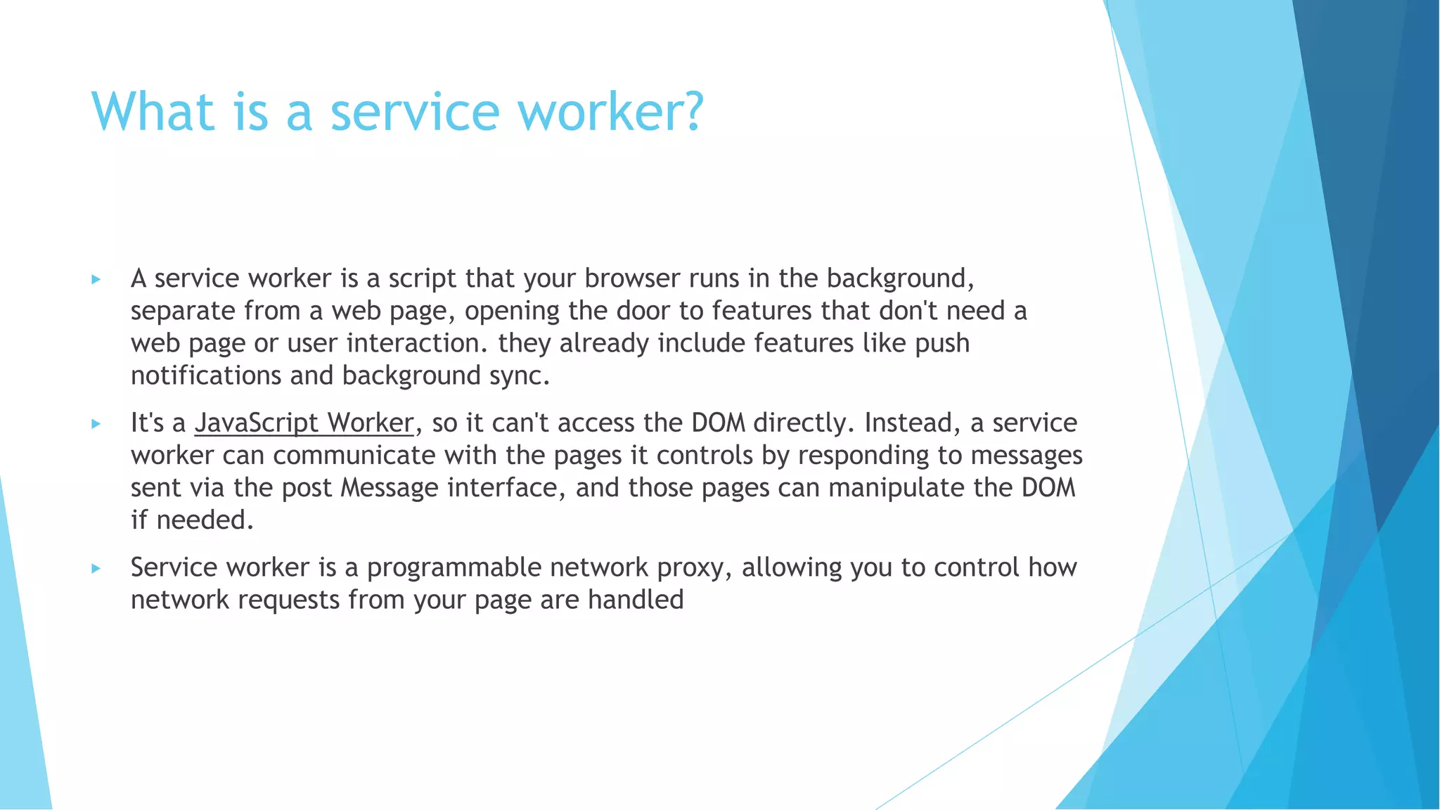What is a service worker?
▶ A service worker is a script that your browser runs in the background,
separate from a web page, opening the door to features that don't need a
web page or user interaction. they already include features like push
notifications and background sync.
▶ It's a JavaScript Worker, so it can't access the DOM directly. Instead, a service
worker can communicate with the pages it controls by responding to messages
sent via the post Message interface, and those pages can manipulate the DOM
if needed.
▶ Service worker is a programmable network proxy, allowing you to control how
network requests from your page are handled
 