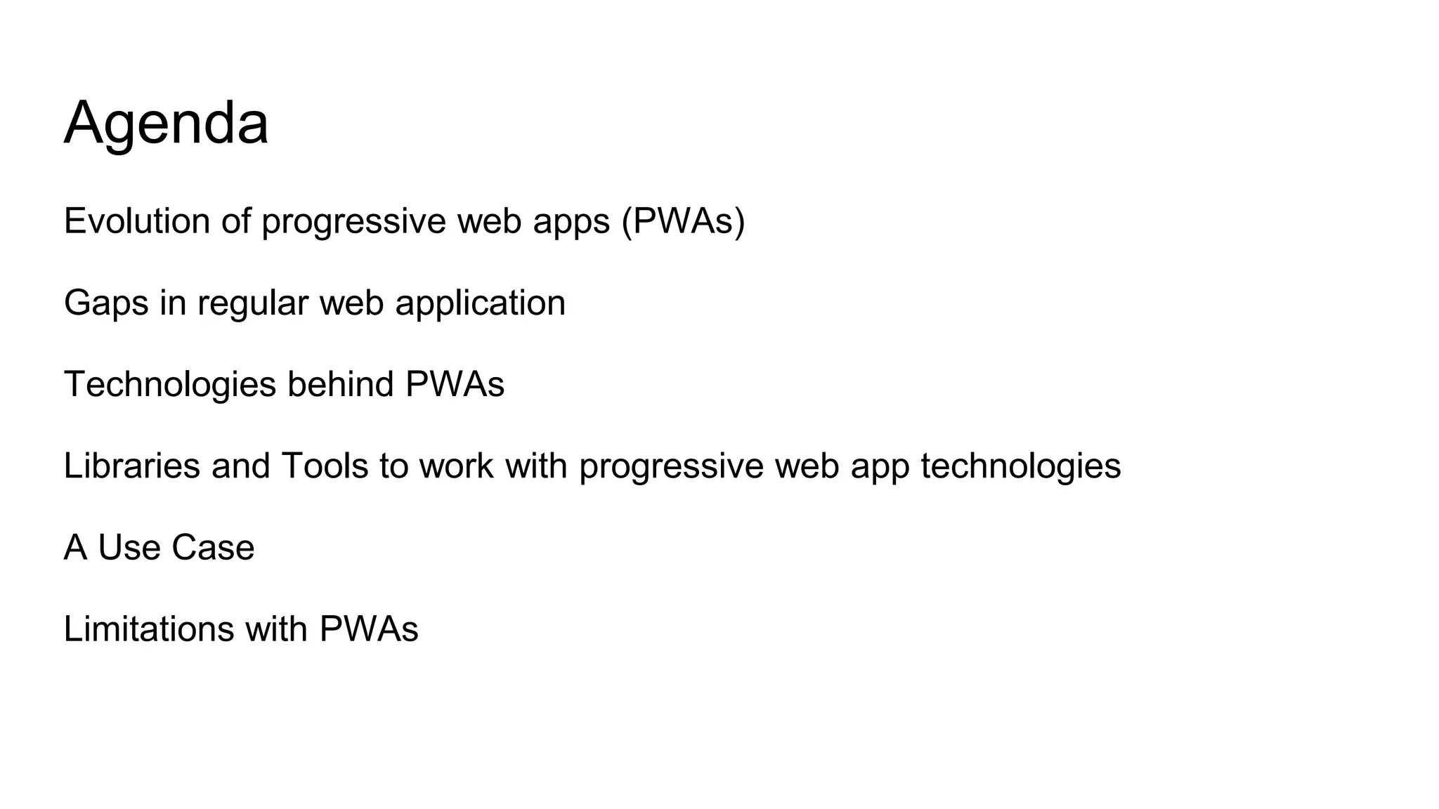 Agenda
Evolution of progressive web apps (PWAs)
Gaps in regular web application
Technologies behind PWAs
Libraries and Tools to work with progressive web app technologies
A Use Case
Limitations with PWAs
 