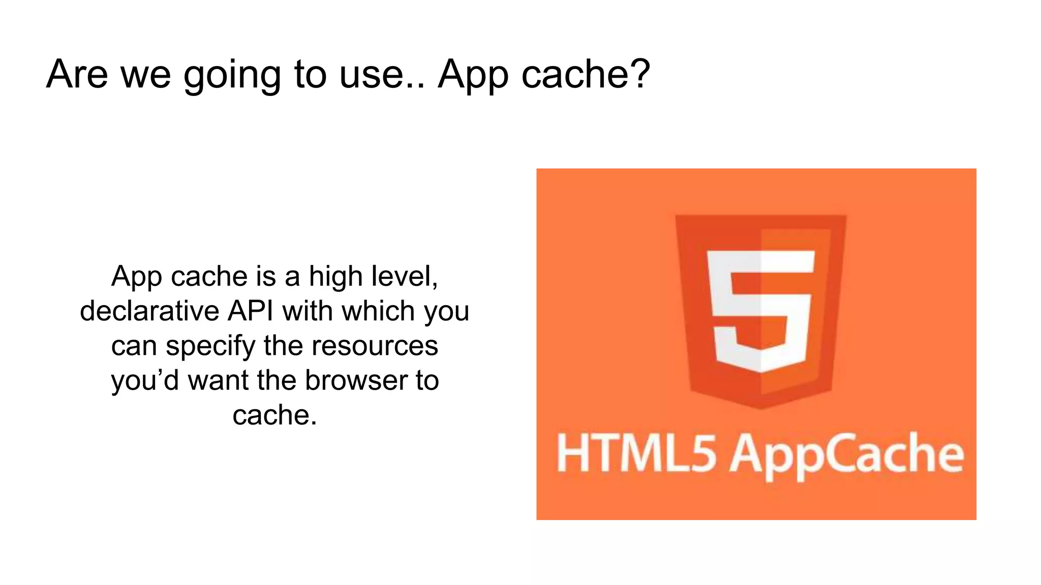 App cache is a high level,
declarative API with which you
can specify the resources
you’d want the browser to
cache.
Are we going to use.. App cache?
 