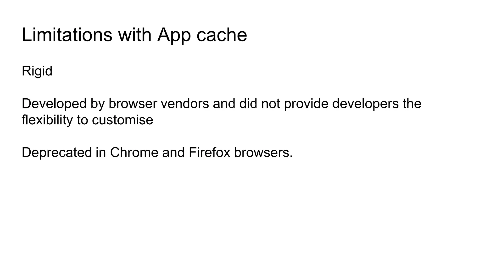 Rigid
Developed by browser vendors and did not provide developers the
flexibility to customise
Deprecated in Chrome and Firefox browsers.
Limitations with App cache
 