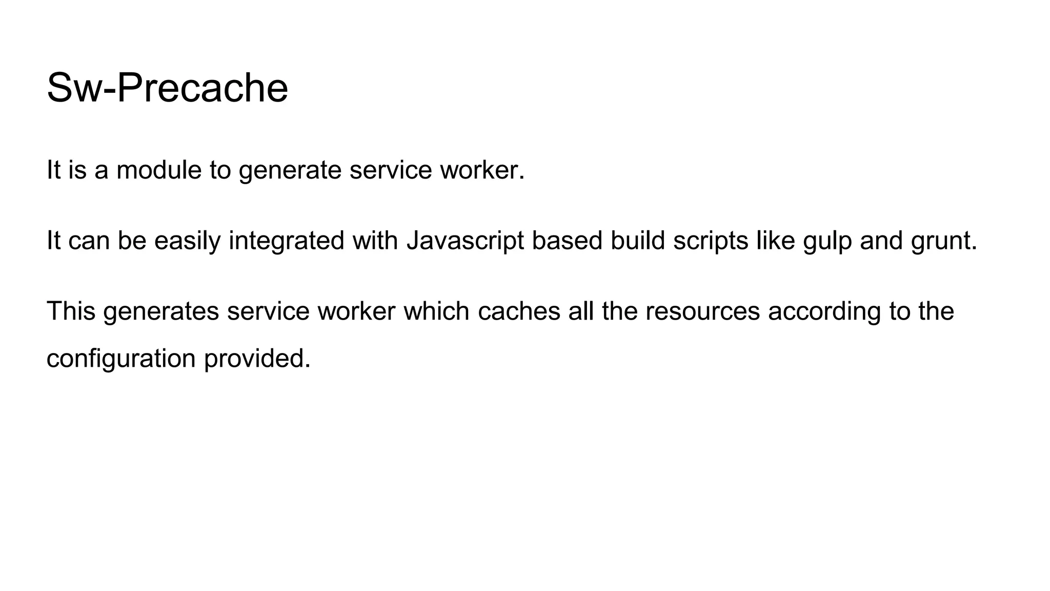 Sw-Precache
It is a module to generate service worker.
It can be easily integrated with Javascript based build scripts like gulp and grunt.
This generates service worker which caches all the resources according to the
configuration provided.
 