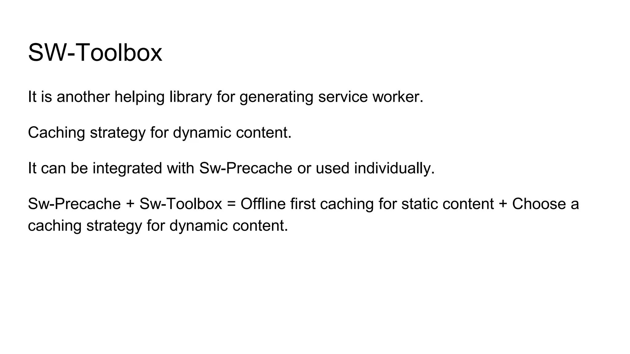 SW-Toolbox
It is another helping library for generating service worker.
Caching strategy for dynamic content.
It can be integrated with Sw-Precache or used individually.
Sw-Precache + Sw-Toolbox = Offline first caching for static content + Choose a
caching strategy for dynamic content.
 