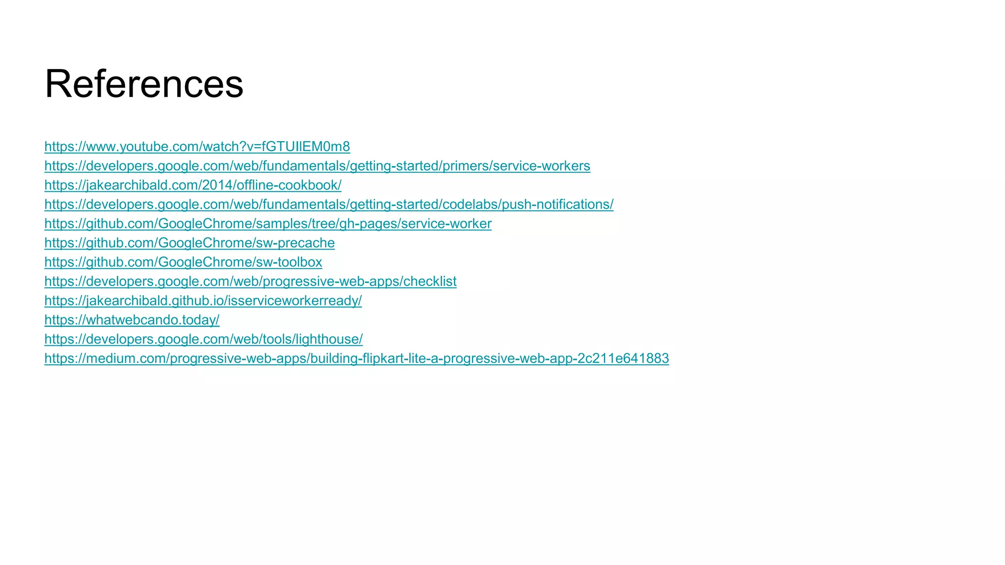 References
https://www.youtube.com/watch?v=fGTUIlEM0m8
https://developers.google.com/web/fundamentals/getting-started/primers/service-workers
https://jakearchibald.com/2014/offline-cookbook/
https://developers.google.com/web/fundamentals/getting-started/codelabs/push-notifications/
https://github.com/GoogleChrome/samples/tree/gh-pages/service-worker
https://github.com/GoogleChrome/sw-precache
https://github.com/GoogleChrome/sw-toolbox
https://developers.google.com/web/progressive-web-apps/checklist
https://jakearchibald.github.io/isserviceworkerready/
https://whatwebcando.today/
https://developers.google.com/web/tools/lighthouse/
https://medium.com/progressive-web-apps/building-flipkart-lite-a-progressive-web-app-2c211e641883
 