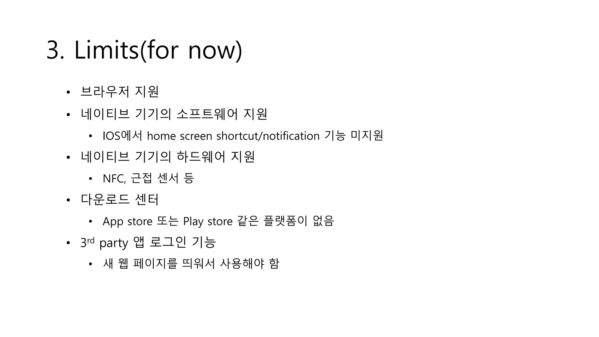 3. Limits(for now)
• 브라우저 지원
• 네이티브 기기의 소프트웨어 지원
• IOS에서 home screen shortcut/notification 기능 미지원
• 네이티브 기기의 하드웨어 지원
• NFC, 근접 센서 등
• 다운로드 센터
• App store 또는 Play store 같은 플랫폼이 없음
• 3rd party 앱 로그인 기능
• 새 웹 페이지를 띄워서 사용해야 함
 