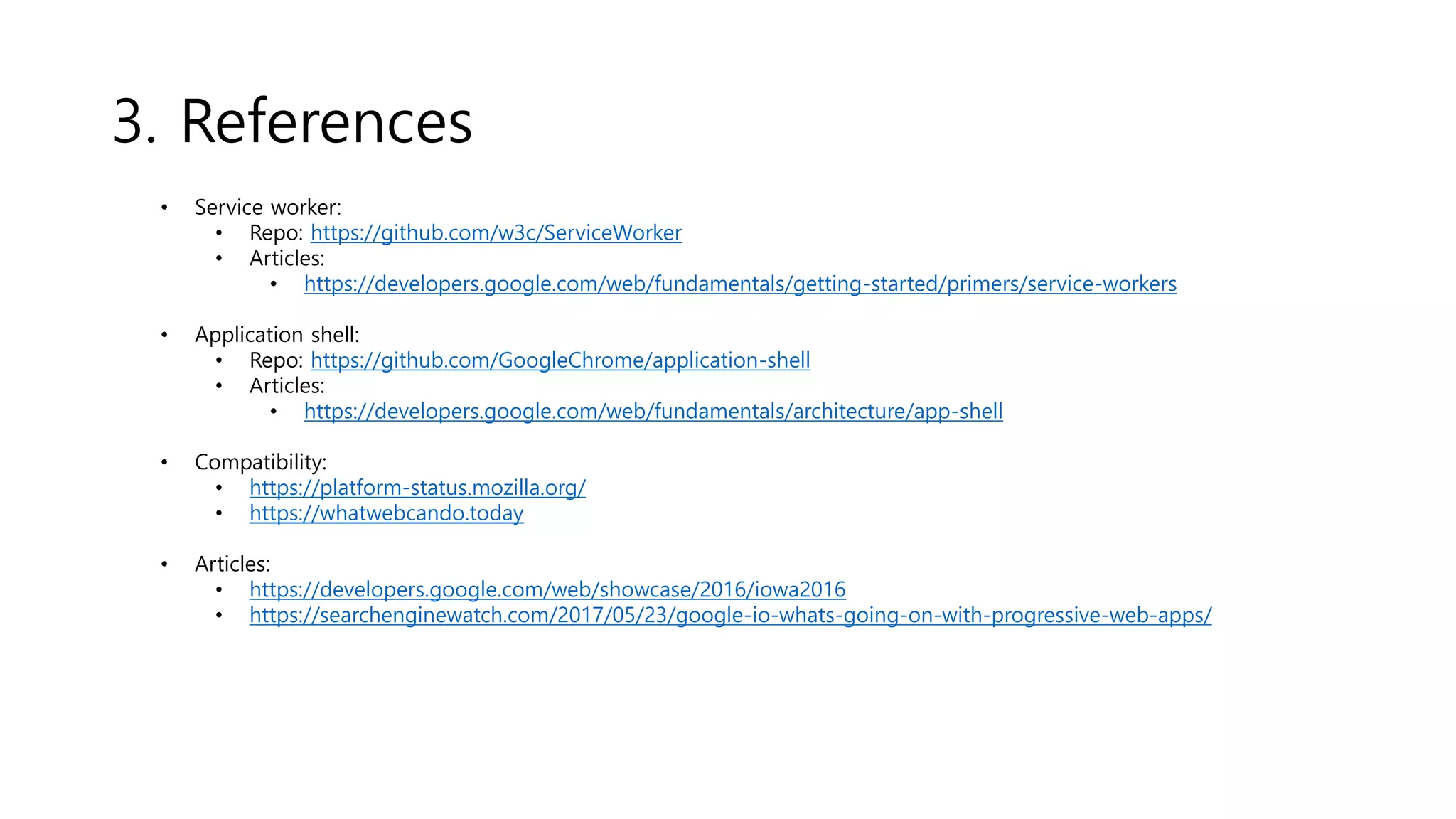 3. References
• Service worker:
• Repo: https://github.com/w3c/ServiceWorker
• Articles:
• https://developers.google.com/web/fundamentals/getting-started/primers/service-workers
• Application shell:
• Repo: https://github.com/GoogleChrome/application-shell
• Articles:
• https://developers.google.com/web/fundamentals/architecture/app-shell
• Compatibility:
• https://platform-status.mozilla.org/
• https://whatwebcando.today
• Articles:
• https://developers.google.com/web/showcase/2016/iowa2016
• https://searchenginewatch.com/2017/05/23/google-io-whats-going-on-with-progressive-web-apps/
 