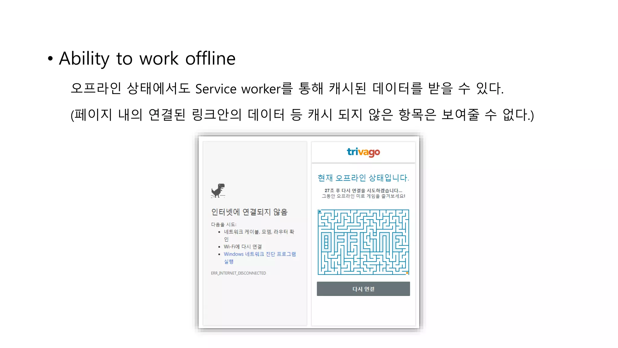 • Ability to work offline
오프라인 상태에서도 Service worker를 통해 캐시된 데이터를 받을 수 있다.
(페이지 내의 연결된 링크안의 데이터 등 캐시 되지 않은 항목은 보여줄 수 없다.)
 