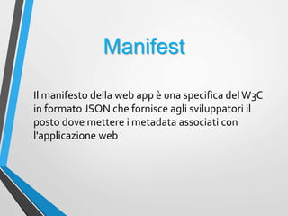 Manifest
Il manifesto della web app è una specifica delW3C
in formato JSON che fornisce agli sviluppatori il
posto dove mettere i metadata associati con
l'applicazione web
 