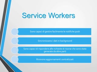 Service Workers
Sono capaci di gestire facilmente le notifiche push
Sincronizzano i dati in background
Sono capaci di rispondere alle richieste di risorse che sono state
generate da altre parti
Ricevono aggiornamenti centralizzati
 