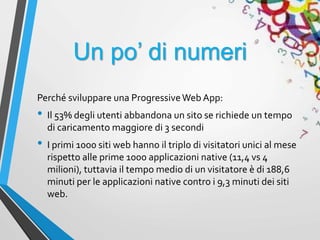 Un po’ di numeri
Perché sviluppare una ProgressiveWeb App:
• Il 53% degli utenti abbandona un sito se richiede un tempo
di caricamento maggiore di 3 secondi
• I primi 1000 siti web hanno il triplo di visitatori unici al mese
rispetto alle prime 1000 applicazioni native (11,4 vs 4
milioni), tuttavia il tempo medio di un visitatore è di 188,6
minuti per le applicazioni native contro i 9,3 minuti dei siti
web.
 