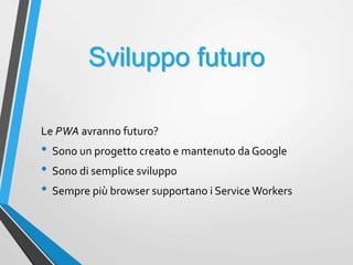 Sviluppo futuro
Le PWA avranno futuro?
• Sono un progetto creato e mantenuto da Google
• Sono di semplice sviluppo
• Sempre più browser supportano i Service Workers
 