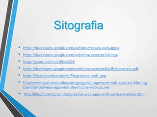 Sitografia
• https://developers.google.com/web/progressive-web-apps/
• https://developers.google.com/web/showcase/2016/konga
• https://youtu.be/m-sCdS0sQO8
• https://developers.google.com/web/showcase/2016/pdfs/aliexpress.pdf
• https://en.wikipedia.org/wiki/Progressive_web_app
• http://www.businessinsider.com/googles-progressive-web-apps-are-blurring-
the-lines-between-apps-and-the-mobile-web-2016-8
• http://blog.booking.com/progressive-web-apps-with-service-workers.html
 