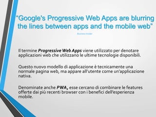 “Google's Progressive Web Apps are blurring
the lines between apps and the mobile web”
Il termine ProgressiveWeb Apps viene utilizzato per denotare
applicazioni web che utilizzano le ultime tecnologie disponibili.
Questo nuovo modello di applicazione è tecnicamente una
normale pagina web, ma appare all’utente come un’applicazione
nativa.
Denominate anche PWA, esse cercano di combinare le features
offerte dai più recenti browser con i benefici dell’esperienza
mobile.
Business Insider
 