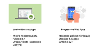Android Instant Apps Progressive Web Apps
• Много переписывать
• Android 5+
• Ограничение на размер
модуля
• Ненавязчивая интеграция
• Desktop & Mobile
• Chrome 52+
 