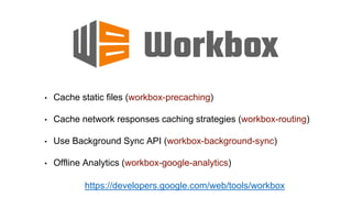 • Cache static files (workbox-precaching)
• Cache network responses caching strategies (workbox-routing)
• Use Background Sync API (workbox-background-sync)
• Offline Analytics (workbox-google-analytics)
https://developers.google.com/web/tools/workbox
 