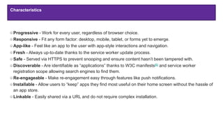 Characteristics
Progressive - Work for every user, regardless of browser choice.
Responsive - Fit any form factor: desktop, mobile, tablet, or forms yet to emerge.
App-like - Feel like an app to the user with app-style interactions and navigation.
Fresh - Always up-to-date thanks to the service worker update process.
Safe - Served via HTTPS to prevent snooping and ensure content hasn’t been tampered with.
Discoverable - Are identifiable as “applications” thanks to W3C manifests[6] and service worker
registration scope allowing search engines to find them.
Re-engageable - Make re-engagement easy through features like push notifications.
Installable - Allow users to “keep” apps they find most useful on their home screen without the hassle of
an app store.
Linkable - Easily shared via a URL and do not require complex installation.
Characteristics
 