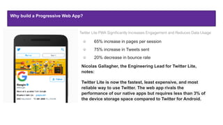 Why build a Progressive Web App?
Twitter Lite PWA Signiﬁcantly Increases Engagement and Reduces Data Usage
65% increase in pages per session
75% increase in Tweets sent
20% decrease in bounce rate
Nicolas Gallagher, the Engineering Lead for Twitter Lite,
notes:
Twitter Lite is now the fastest, least expensive, and most
reliable way to use Twitter. The web app rivals the
performance of our native apps but requires less than 3% of
the device storage space compared to Twitter for Android.
 