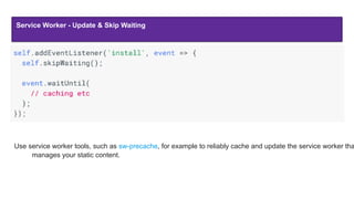 Service Worker - Update & Skip Waiting
Use service worker tools, such as sw-precache, for example to reliably cache and update the service worker tha
manages your static content.
 