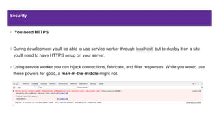 Security
You need HTTPS
During development you'll be able to use service worker through localhost, but to deploy it on a site
you'll need to have HTTPS setup on your server.
Using service worker you can hijack connections, fabricate, and filter responses. While you would use
these powers for good, a man-in-the-middle might not.
 