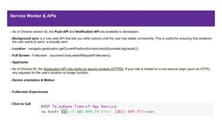As of Chrome version 42, the Push API and Notification API are available to developers.
Background sync is a new web API that lets you defer actions until the user has stable connectivity. This is useful for ensuring that whatever
the user wants to send, is actually sent.
Location : navigator.geolocation.getCurrentPosition(function(result){console.log(result);})
Full Screen : Fullscreen : document.body.webkitRequestFullscreen();
AppCache
As of Chrome 50, the Geolocation API only works on secure contexts (HTTPS). If your site is hosted on a non-secure origin (such as HTTP),
any requests for the user's location no longer function.
Device orientation & Motion
Fullscreen Experiences
Click to Call
Service Worker & APIs
 