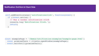 Notification OnClick & Client Side
const examplePage = '/demos/notification-examples/example-page.html';
  const promiseChain = clients.openWindow(examplePage);
  event.waitUntil(promiseChain);
self.addEventListener('notificationclick', function(event) {
  if (!event.action) {
    // Was a normal notification click
    console.log('Notification Click.');
    return;
  }
 