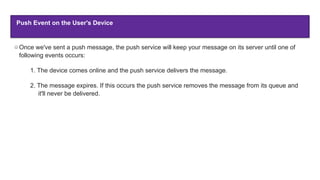 Push Event on the User's Device
Once we've sent a push message, the push service will keep your message on its server until one of
following events occurs:
1. The device comes online and the push service delivers the message.
2. The message expires. If this occurs the push service removes the message from its queue and
it'll never be delivered.
 