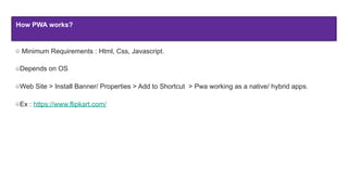 How PWA works?
Minimum Requirements : Html, Css, Javascript.
Depends on OS
Web Site > Install Banner/ Properties > Add to Shortcut > Pwa working as a native/ hybrid apps.
Ex : https://www.flipkart.com/
 
