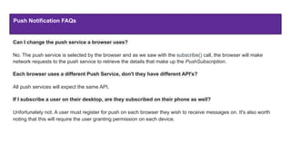 Push Notification FAQs
Can I change the push service a browser uses?
No. The push service is selected by the browser and as we saw with the subscribe() call, the browser will make
network requests to the push service to retrieve the details that make up the PushSubscription.
Each browser uses a different Push Service, don't they have different API's?
All push services will expect the same API.
If I subscribe a user on their desktop, are they subscribed on their phone as well?
Unfortunately not. A user must register for push on each browser they wish to receive messages on. It's also worth
noting that this will require the user granting permission on each device.
 