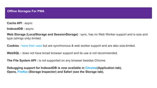 Offline Storages For PWA
Cache API : async
IndexedDB : async
Web Storage (LocalStorage and SessionStorage) : sync, has no Web Worker support and is size and
type (strings only) limited.
Cookies : have their uses but are synchronous & web worker support and are also size-limited.
WebSQL : does not have broad browser support and its use is not recommended.
The File System API : is not supported on any browser besides Chrome.
Debugging support for IndexedDB is now available in Chrome(Application tab),
Opera, Firefox (Storage Inspector) and Safari (see the Storage tab).
 