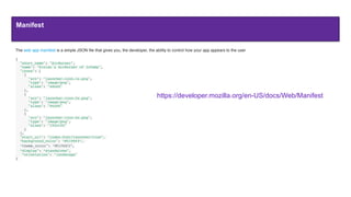Manifest
The web app manifest is a simple JSON ﬁle that gives you, the developer, the ability to control how your app appears to the user
{
  "short_name": "AirHorner",
  "name": "Kinlan's AirHorner of Infamy",
  "icons": [
    {
      "src": "launcher-icon-1x.png",
      "type": "image/png",
      "sizes": "48x48"
    },
    {
      "src": "launcher-icon-2x.png",
      "type": "image/png",
      "sizes": "96x96"
    },
    {
      "src": "launcher-icon-4x.png",
      "type": "image/png",
      "sizes": "192x192"
    }
  ],
  "start_url": “index.html?launcher=true”,
“background_color": “#2196F3”,
“theme_color": “#2196F3”,
“display": “standalone",
“orientation": "landscape"
}
https://developer.mozilla.org/en-US/docs/Web/Manifest
 