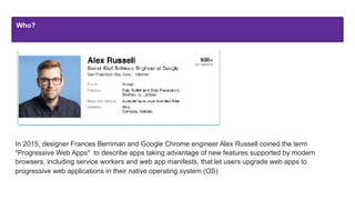 Who?
In 2015, designer Frances Berriman and Google Chrome engineer Alex Russell coined the term
"Progressive Web Apps" to describe apps taking advantage of new features supported by modern
browsers, including service workers and web app manifests, that let users upgrade web apps to
progressive web applications in their native operating system (OS)
 