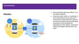 Characteristics
● Service workers allow work offline, or on
low quality networks.
● A service worker, written in JavaScript, is
like a client-side proxy and puts you in
control of the cache and how to respond
to resource requests. By pre-caching key
resources you can eliminate the
dependence on the network, ensuring an
instant and reliable experience for your
users.
Reliable
 