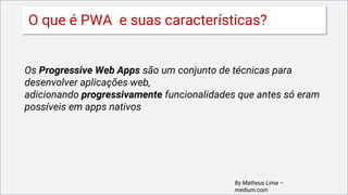 O que é PWA e suas características?
Os Progressive Web Apps são um conjunto de técnicas para
desenvolver aplicações web,
adicionando progressivamente funcionalidades que antes só eram
possíveis em apps nativos
By Matheus Lima –
medium.com
 