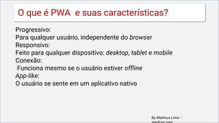 Progressivo:
Para qualquer usuário, independente do browser
Responsivo:
Feito para qualquer dispositivo: desktop, tablet e mobile
Conexão:
Funciona mesmo se o usuário estiver offline
App-like:
O usuário se sente em um aplicativo nativo
By Matheus Lima –
O que é PWA e suas características?
 