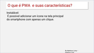 Instalável:
É possível adicionar um ícone na tela principal
do smartphone com apenas um clique.
By Matheus Lima –
O que é PWA e suas características?
 