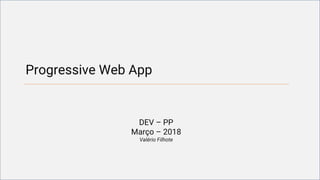 Progressive Web App
DEV – PP
Março – 2018
Valério Filhote
 