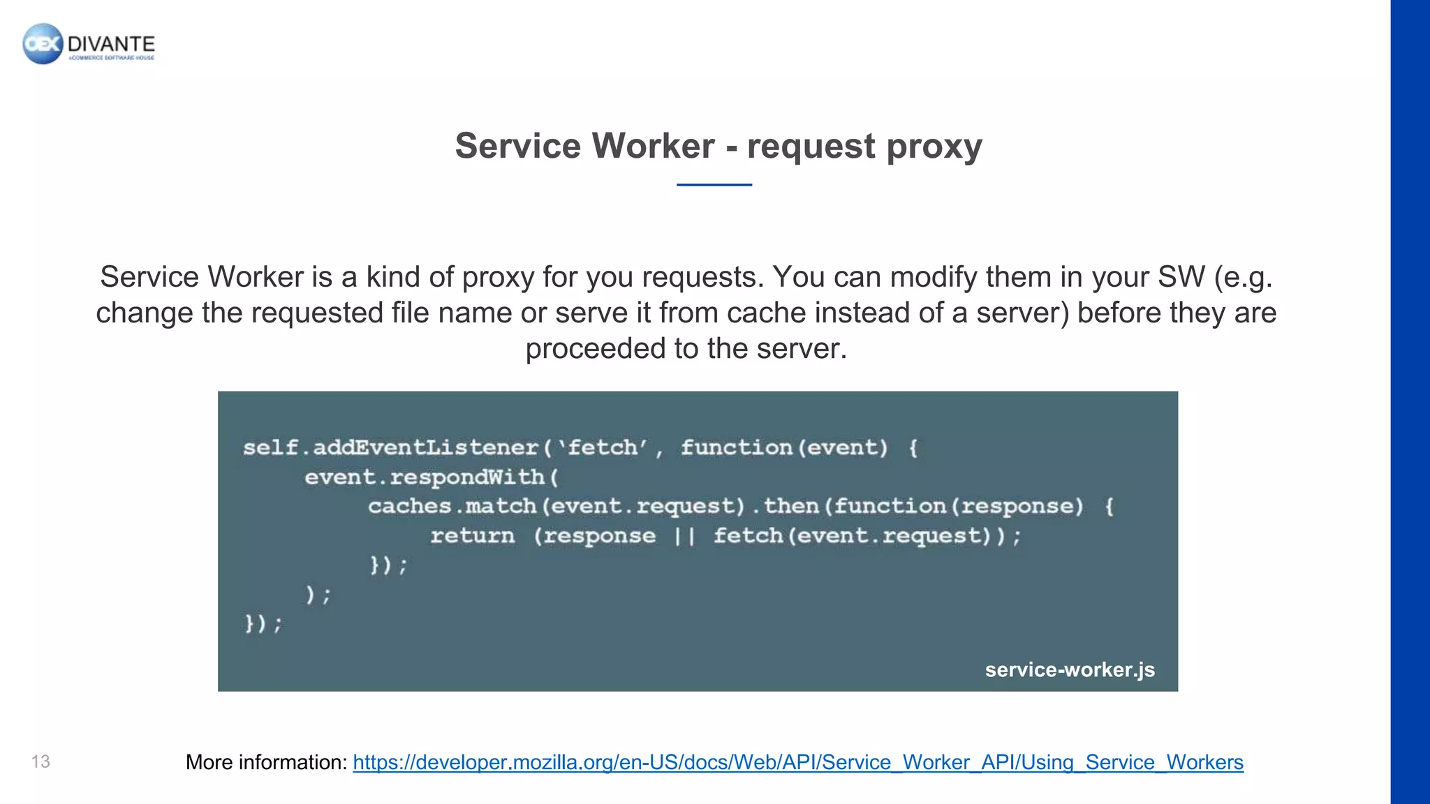 Service Worker - request proxy
13
Service Worker is a kind of proxy for you requests. You can modify them in your SW (e.g.
change the requested file name or serve it from cache instead of a server) before they are
proceeded to the server.
More information: https://developer.mozilla.org/en-US/docs/Web/API/Service_Worker_API/Using_Service_Workers
service-worker.js
 