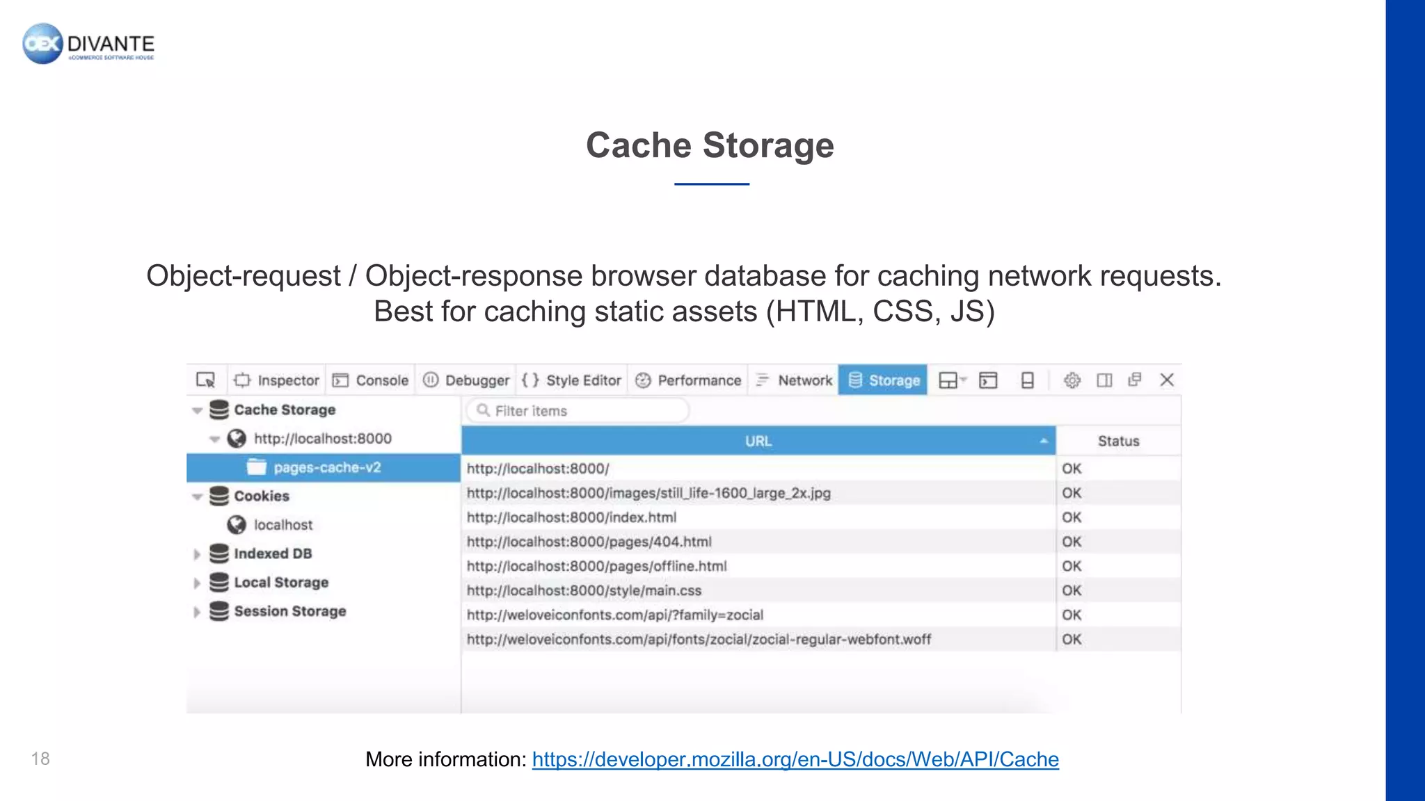 Cache Storage
18
Object-request / Object-response browser database for caching network requests.
Best for caching static assets (HTML, CSS, JS)
More information: https://developer.mozilla.org/en-US/docs/Web/API/Cache
 