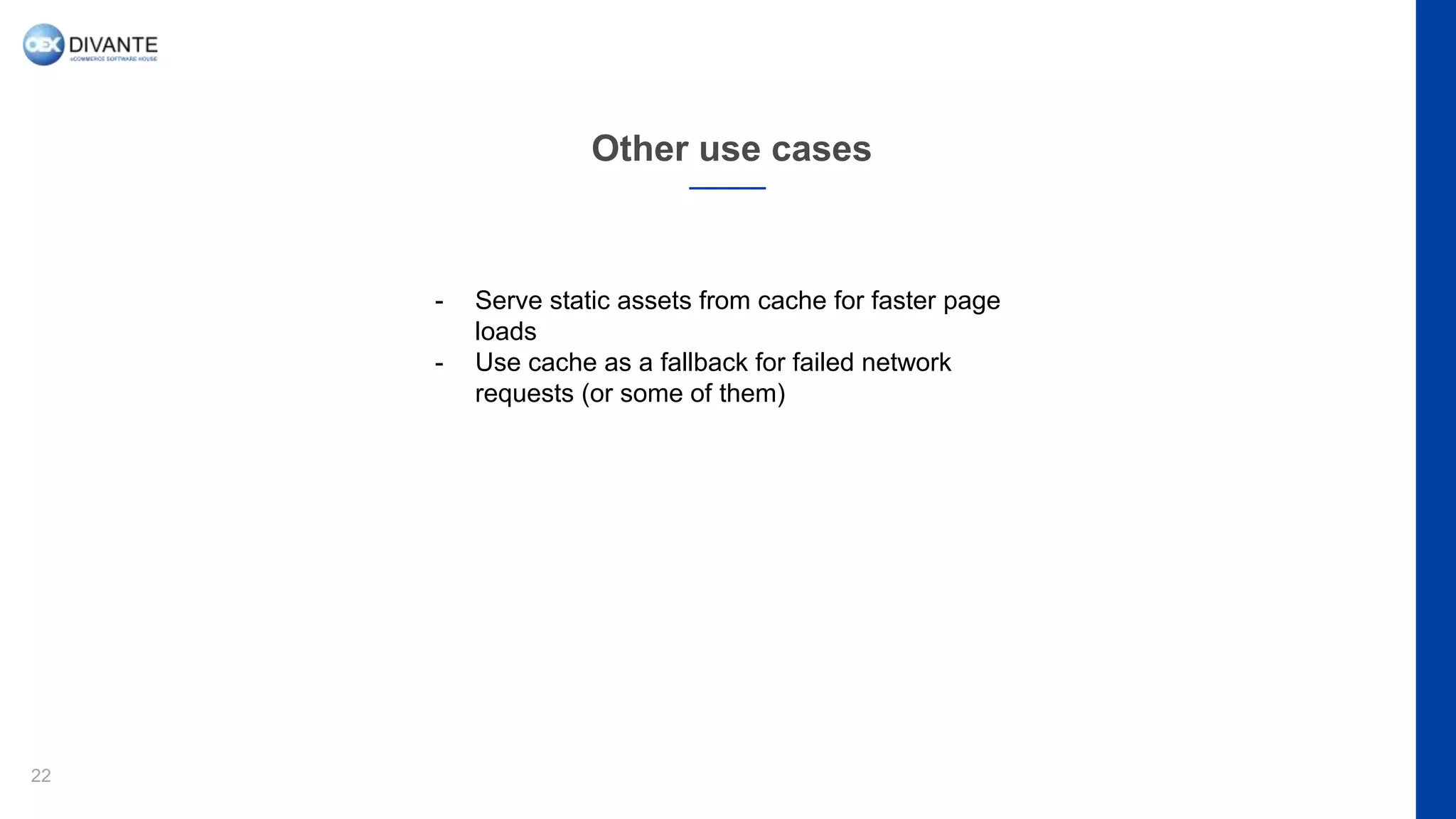 Other use cases
22
- Serve static assets from cache for faster page
loads
- Use cache as a fallback for failed network
requests (or some of them)
 